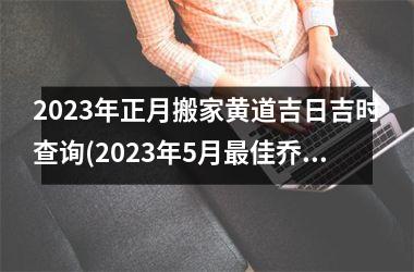 2023年正月搬家黄道吉日吉时查询(2023年5月最佳乔迁日期)