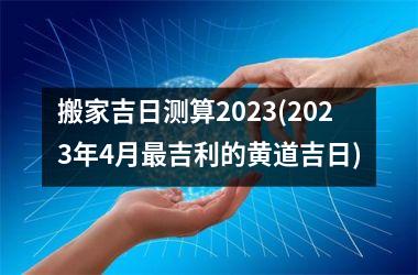 <h3>搬家吉日测算2025(2025年4月最吉利的黄道吉日)
