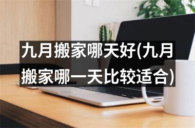 <h3>九月搬家哪天好(九月搬家哪一天比较适合)
