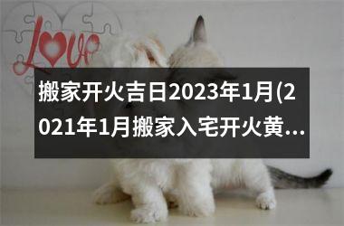 搬家开火吉日2023年1月(2021年1月搬家入宅开火黄道吉日)