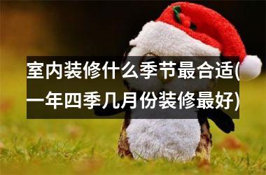 <h3>室内装修什么季节最合适(一年四季几月份装修最好)