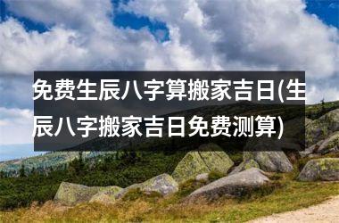 <h3>免费生辰八字算搬家吉日(生辰八字搬家吉日免费测算)