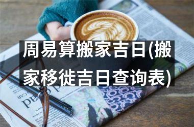 <h3>周易算搬家吉日(搬家移徙吉日查询表)