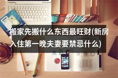 <h3>搬家先搬什么东西最旺财(新房入住第一晚夫妻要禁忌什么)