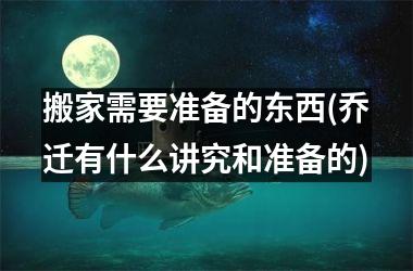 <h3>搬家需要准备的东西(乔迁有什么讲究和准备的)