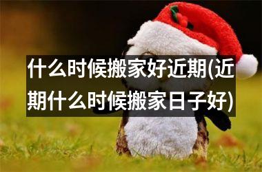 <h3>什么时候搬家好近期(近期什么时候搬家日子好)