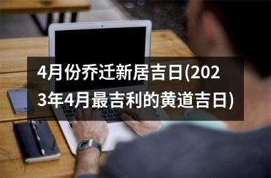 <h3>4月份乔迁新居吉日(2025年4月最吉利的黄道吉日)