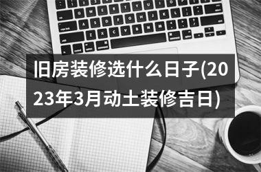<h3>旧房装修选什么日子(2025年3月动土装修吉日)