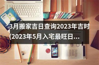 <h3>3月搬家吉日查询2025年吉时(2025年5月入宅最旺日子时辰)