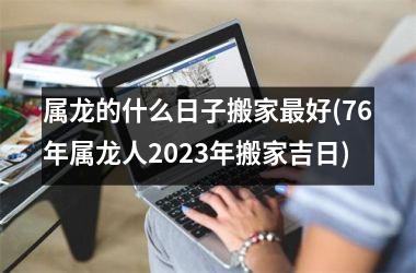 <h3>属龙的什么日子搬家最好(76年属龙人2025年搬家吉日)