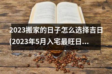 <h3>2025搬家的日子怎么选择吉日(2025年5月入宅最旺日子时辰)