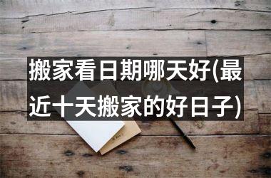 <h3>搬家看日期哪天好(最近十天搬家的好日子)