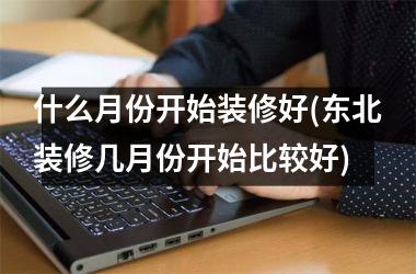 <h3>什么月份开始装修好(东北装修几月份开始比较好)