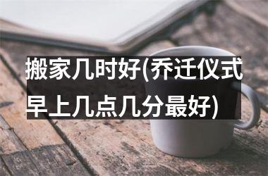 <h3>搬家几时好(乔迁仪式早上几点几分最好)