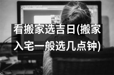看搬家选吉日(搬家入宅一般选几点钟)