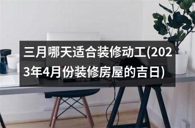 三月哪天适合装修动工(2025年4月份装修房屋的吉日)