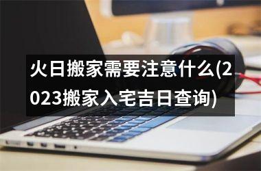 火日搬家需要注意什么(2025搬家入宅吉日查询)