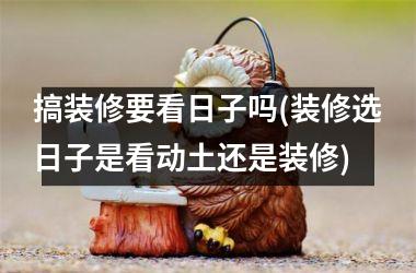<h3>搞装修要看日子吗(装修选日子是看动土还是装修)