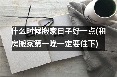 <h3>什么时候搬家日子好一点(租房搬家第一晚一定要住下)