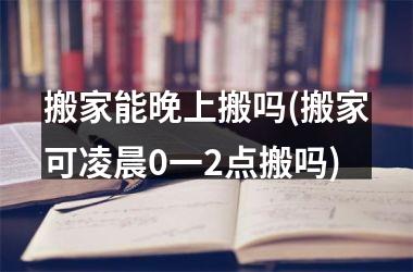 搬家能晚上搬吗(搬家可凌晨0一2点搬吗)