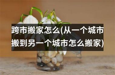 <h3>跨市搬家怎么(从一个城市搬到另一个城市怎么搬家)