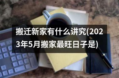 <h3>搬迁新家有什么讲究(2025年5月搬家最旺日子是)