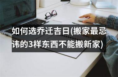 <h3>如何选乔迁吉日(搬家最忌讳的3样东西不能搬新家)