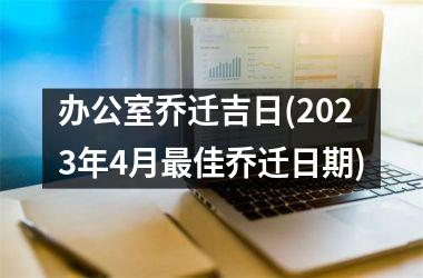 <h3>办公室乔迁吉日(2025年4月最佳乔迁日期)