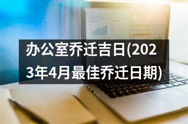 办公室乔迁吉日(2023年4月最佳乔迁日期)