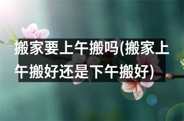 <h3>搬家要上午搬吗(搬家上午搬好还是下午搬好)