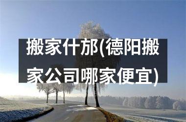 搬家什邡(德阳搬家公司哪家便宜)