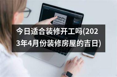 <h3>今日适合装修开工吗(2025年4月份装修房屋的吉日)
