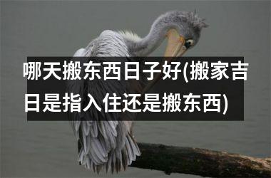 哪天搬东西日子好(搬家吉日是指入住还是搬东西)