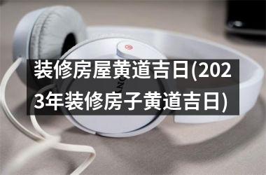 <h3>装修房屋黄道吉日(2025年装修房子黄道吉日)