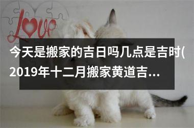今天是搬家的吉日吗几点是吉时(2019年十二月搬家黄道吉日)