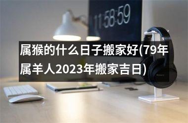 <h3>属猴的什么日子搬家好(79年属羊人2025年搬家吉日)