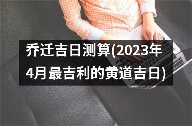 <h3>乔迁吉日测算(2025年4月最吉利的黄道吉日)