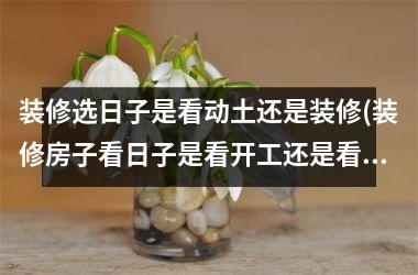 装修选日子是看动土还是装修(装修房子看日子是看开工还是看动土)
