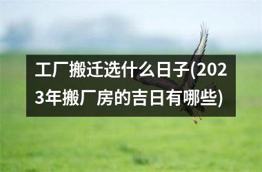 <h3>工厂搬迁选什么日子(2025年搬厂房的吉日有哪些)