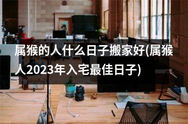 <h3>属猴的人什么日子搬家好(属猴人2025年入宅最佳日子)