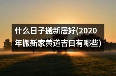 <h3>什么日子搬新居好(2025年搬新家黄道吉日有哪些)