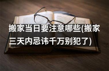 <h3>搬家当日要注意哪些(搬家三天内忌讳千万别犯了)