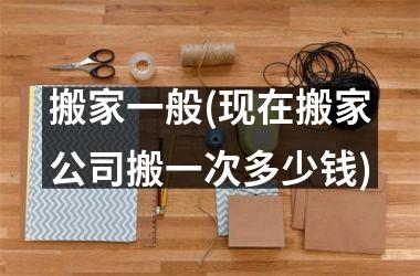 搬家一般(现在搬家公司搬一次多少钱)
