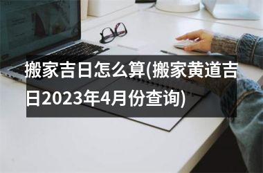 <h3>搬家吉日怎么算(搬家黄道吉日2025年4月份查询)