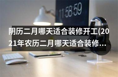 <h3>阴历二月哪天适合装修开工(2025年农历二月哪天适合装修开工)