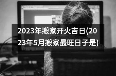 <h3>2025年搬家开火吉日(2025年5月搬家最旺日子是)