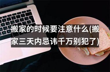 搬家的时候要注意什么(搬家三天内忌讳千万别犯了)