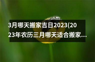 3月哪天搬家吉日2023(2023年农历三月哪天适合搬家)