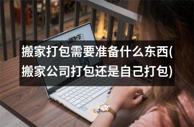 <h3>搬家打包需要准备什么东西(搬家公司打包还是自己打包)