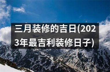 <h3>三月装修的吉日(2025年最吉利装修日子)